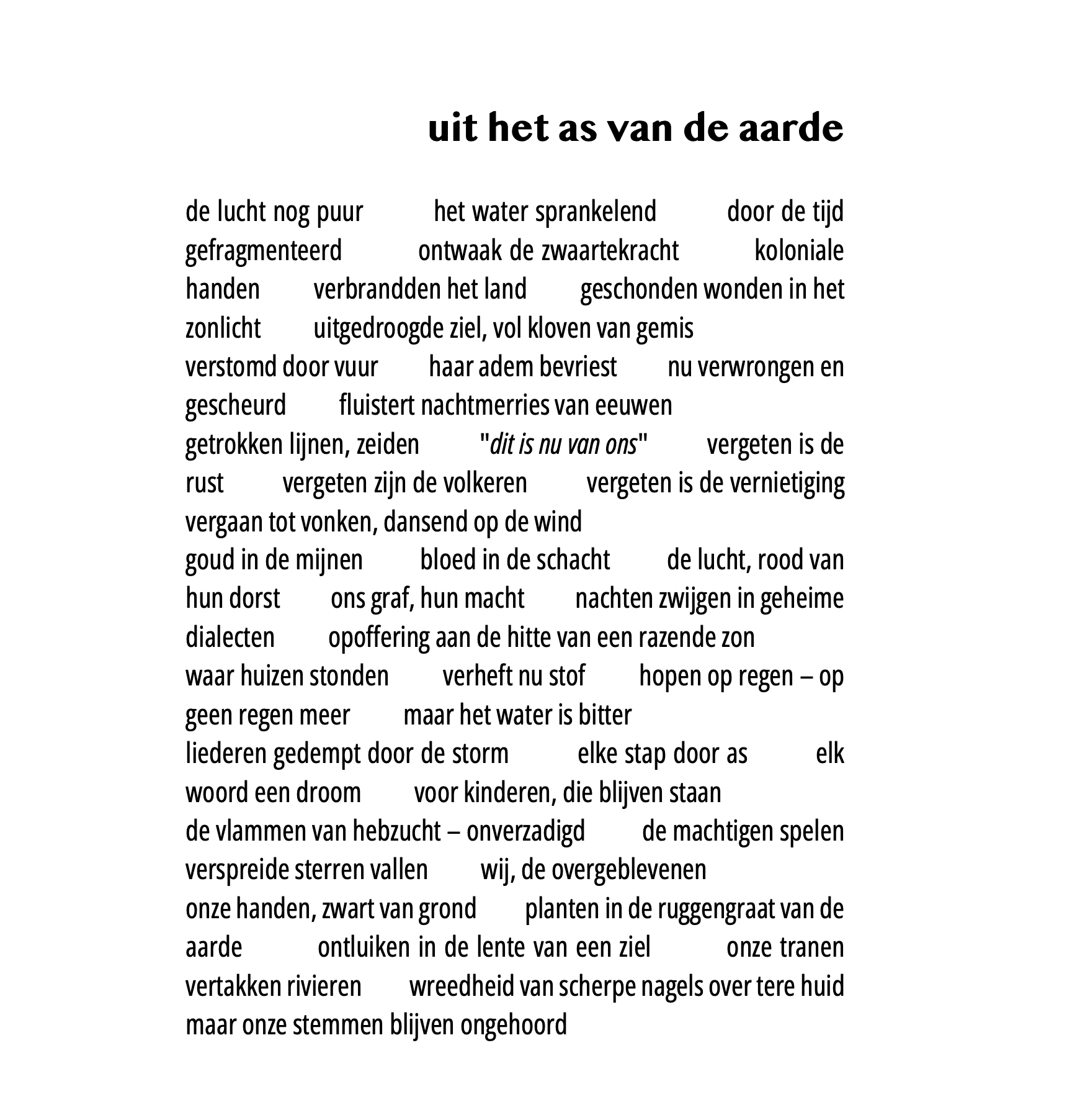 uit het as van de aarde  de lucht nog puur het water sprankelend door de tijd gefragmenteerd ontwaak de zwaartekracht koloniale handen verbrandden het land geschonden wonden in het zonlicht uitgedroogde ziel, vol kloven van gemis verstomd door vuur haar adem bevriest nu verwrongen en gescheurd fluistert nachtmerries van eeuwen getrokken lijnen, zeiden “dit is nu van ons” vergeten is de rust vergeten zijn de volkeren vergeten is de vernietiging vergaan tot vonken, dansend op de wind goud in de mijnen bloed in de schacht de lucht, rood van hun dorst ons graf, hun macht nachten zwijgen in geheime dialecten opoffering aan de hitte van een razende zon waar huizen stonden verheft nu stof hopen op regen - op geen regen meer maar het water is bitter liederen gedempt door de storm elke stap door as elk woord een droom voor kinderen, die blijven staan de vlammen van hebzucht - onverzadigd de machtigen spelen verspreide sterren vallen wij, de overgeblevenen onze handen, zwart van grond planten in de ruggengraat van de aarde ontluiken in de lente van een ziel onze tranen vertakken rivieren wreedheid van scherpe nagels over tere huid maar onze stemmen blijven ongehoord